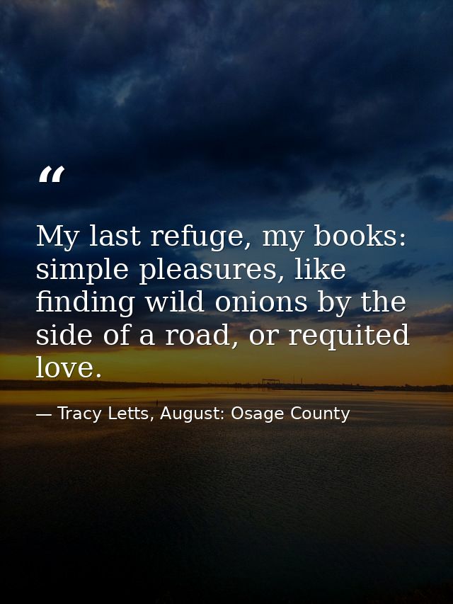 My last refuge, my books: simple pleasures, like finding wild onions by the side of a road, or requited love. — Tracy Letts, August: Osage County