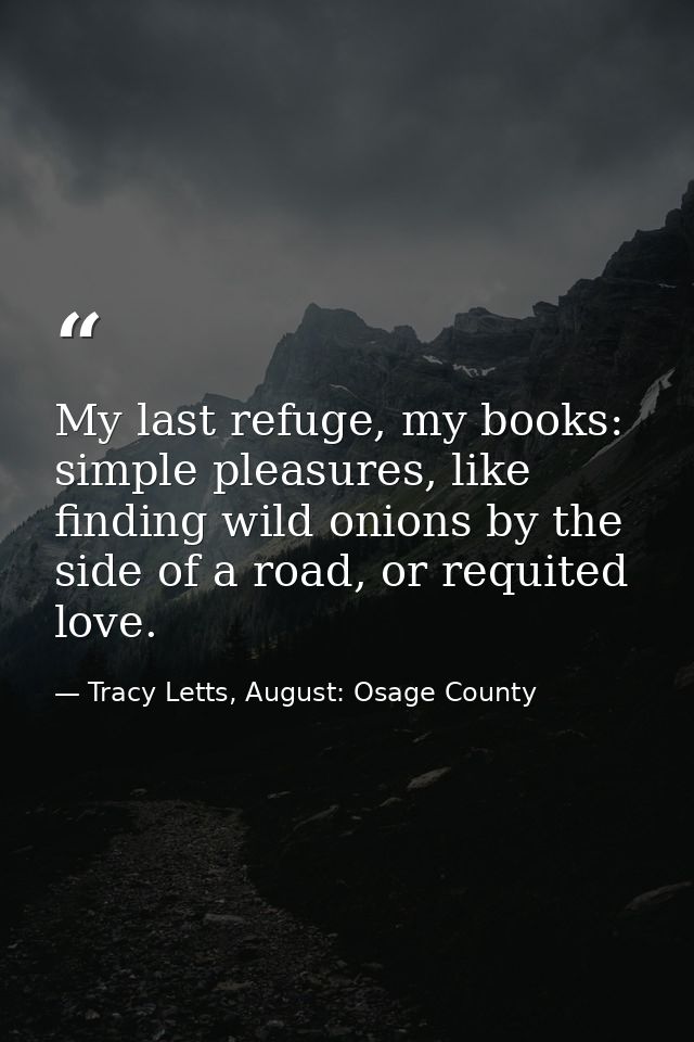 My last refuge, my books: simple pleasures, like finding wild onions by the side of a road, or requited love. — Tracy Letts, August: Osage County