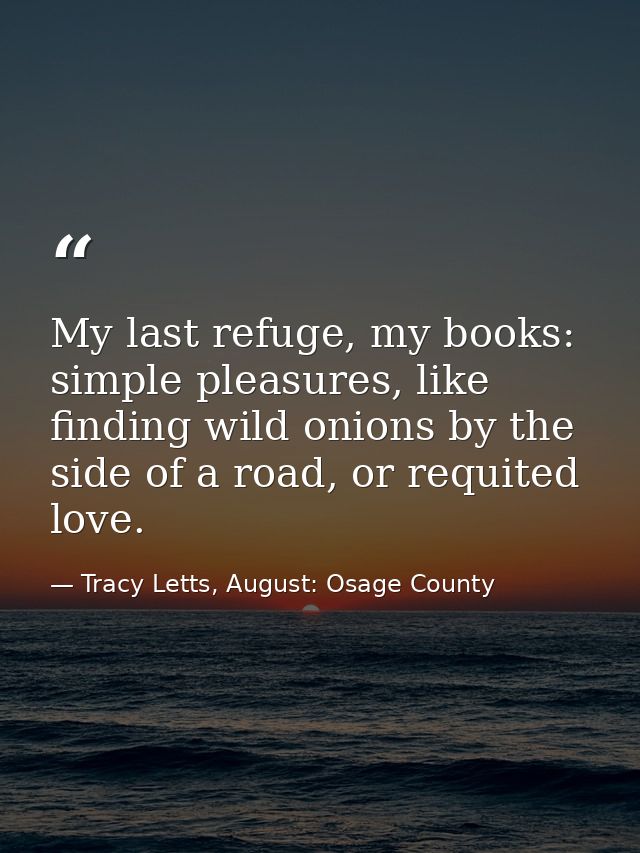 My last refuge, my books: simple pleasures, like finding wild onions by the side of a road, or requited love. — Tracy Letts, August: Osage County