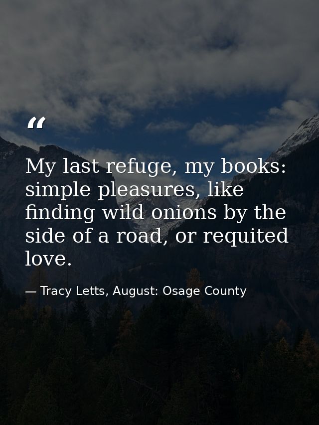 My last refuge, my books: simple pleasures, like finding wild onions by the side of a road, or requited love. — Tracy Letts, August: Osage County