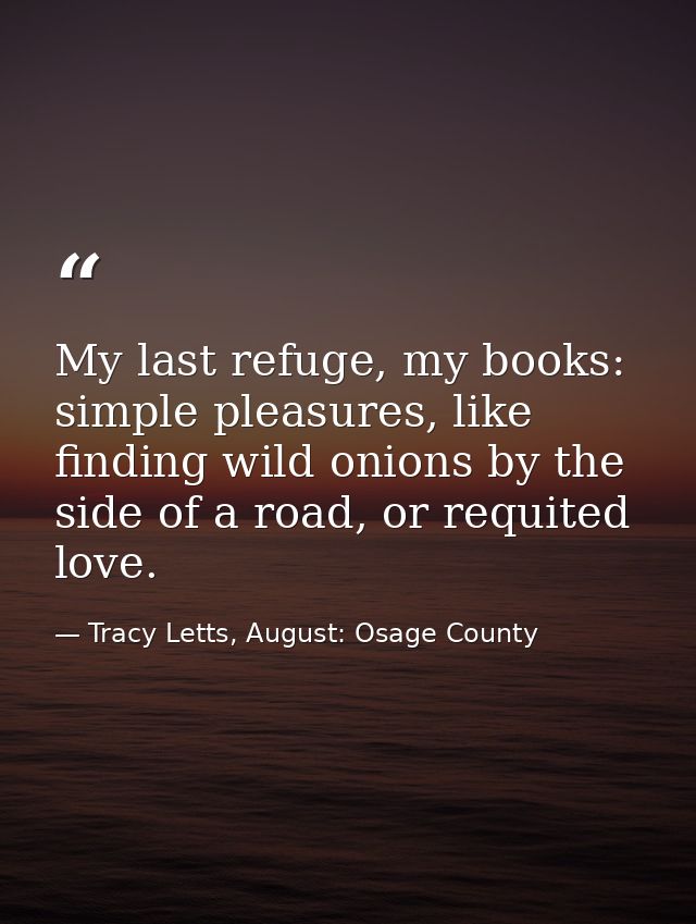 My last refuge, my books: simple pleasures, like finding wild onions by the side of a road, or requited love. — Tracy Letts, August: Osage County