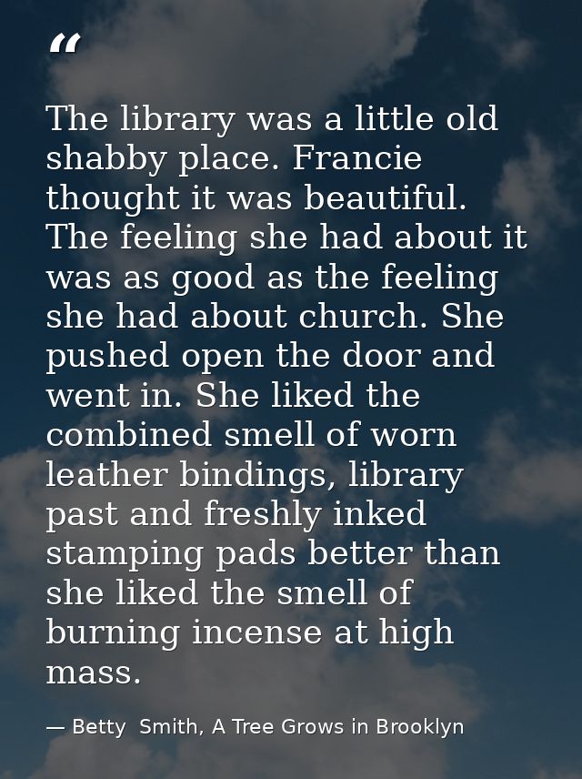The library was a little old shabby place. Francie thought it was beautiful. The feeling she had about it was as good as — Betty  Smith, A Tree Grows in Brooklyn