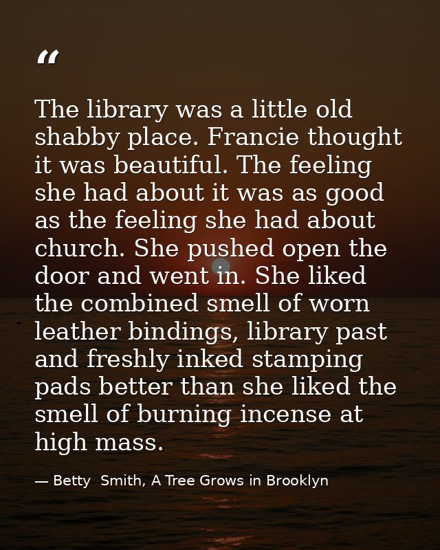 The library was a little old shabby place. Francie thought it was beautiful. The feeling she had about it was as good as — Betty  Smith, A Tree Grows in Brooklyn