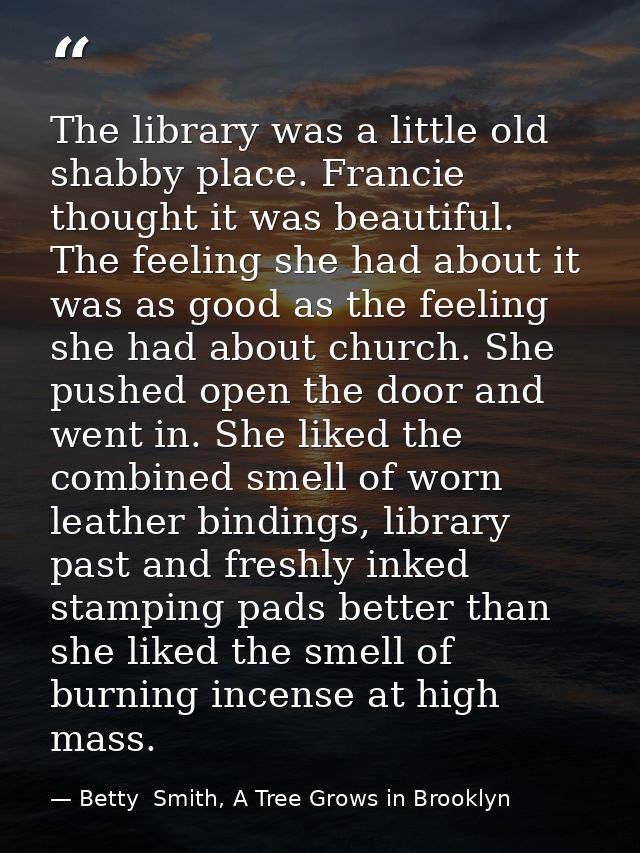 The library was a little old shabby place. Francie thought it was beautiful. The feeling she had about it was as good as — Betty  Smith, A Tree Grows in Brooklyn