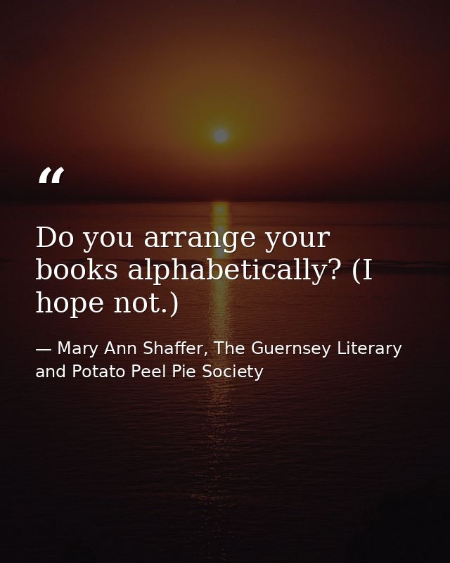 Do you arrange your books alphabetically? (I hope not.) — Mary Ann Shaffer, The Guernsey Literary and Potato Peel Pie Society