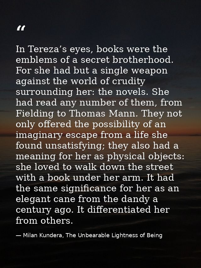 In Tereza’s eyes, books were the emblems of a secret brotherhood. For she had but a single weapon against the world of c — Milan Kundera, The Unbearable Lightness of Being