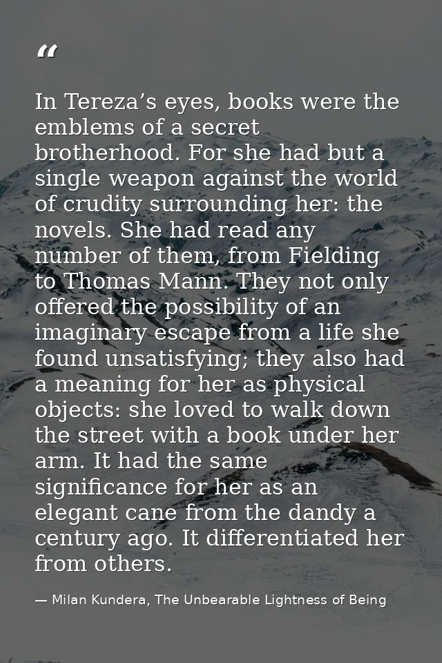 In Tereza’s eyes, books were the emblems of a secret brotherhood. For she had but a single weapon against the world of c — Milan Kundera, The Unbearable Lightness of Being