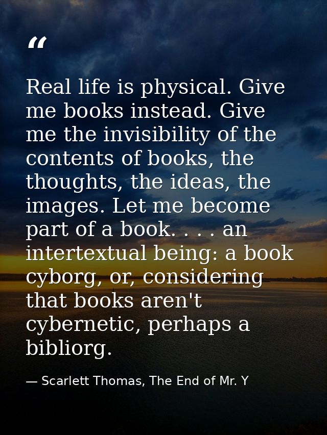 Real life is physical. Give me books instead. Give me the invisibility of the contents of books, the thoughts, the ideas — Scarlett Thomas, The End of Mr. Y
