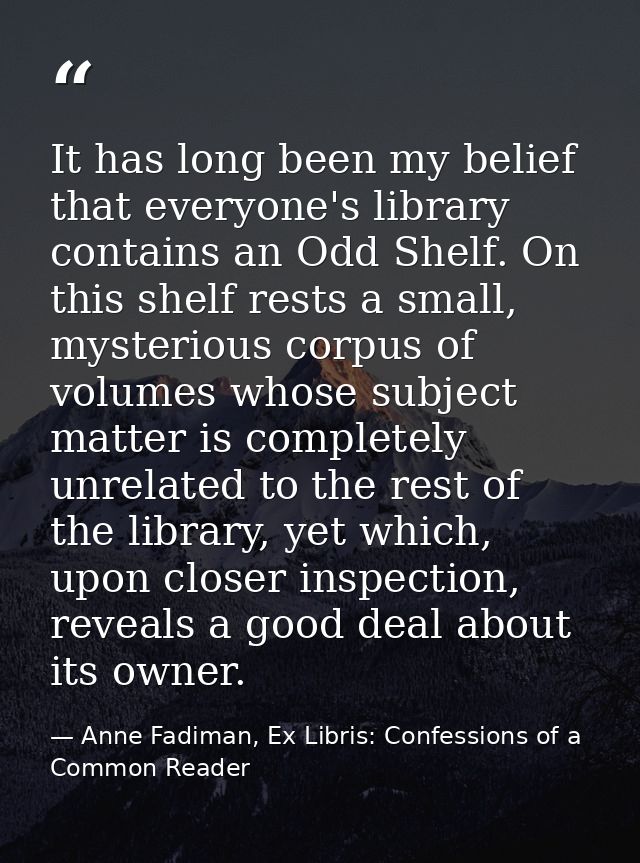 It has long been my belief that everyone's library contains an Odd Shelf. On this shelf rests a small, mysterious corpus — Anne Fadiman, Ex Libris: Confessions of a Common Reader