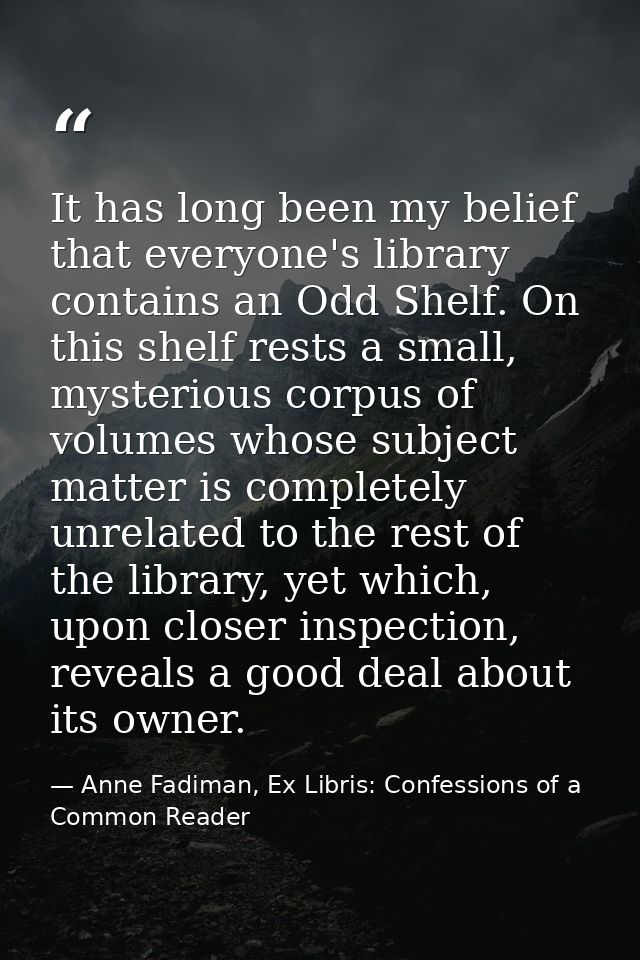 It has long been my belief that everyone's library contains an Odd Shelf. On this shelf rests a small, mysterious corpus — Anne Fadiman, Ex Libris: Confessions of a Common Reader