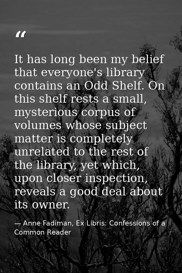 It has long been my belief that everyone's library contains an Odd Shelf. On this shelf rests a small, mysterious corpus — Anne Fadiman, Ex Libris: Confessions of a Common Reader