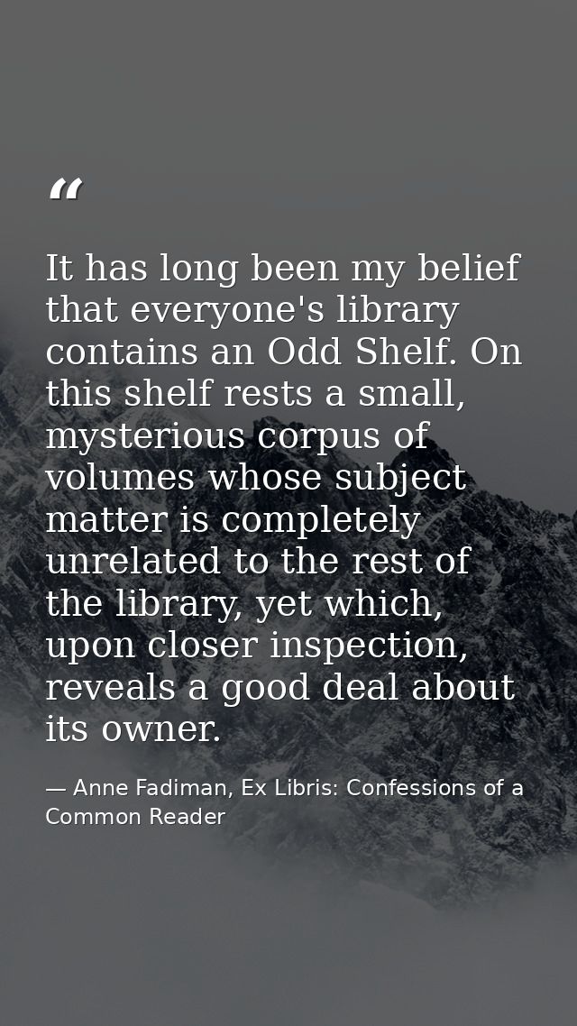 It has long been my belief that everyone's library contains an Odd Shelf. On this shelf rests a small, mysterious corpus — Anne Fadiman, Ex Libris: Confessions of a Common Reader