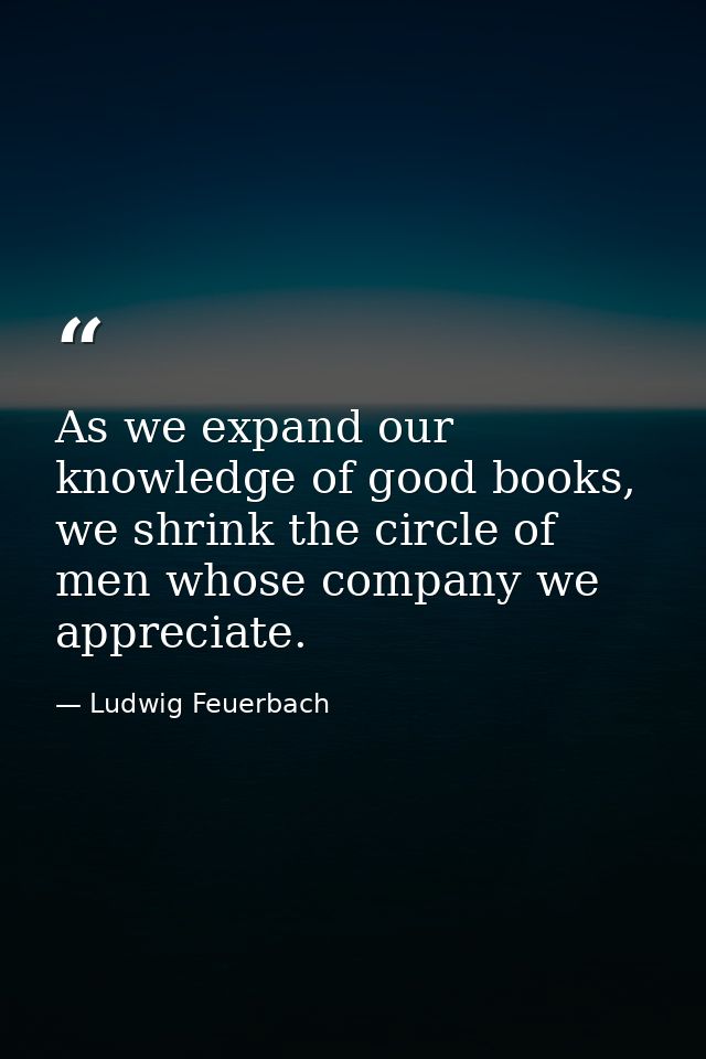 As we expand our knowledge of good books, we shrink the circle of men whose company we appreciate. — Ludwig Feuerbach