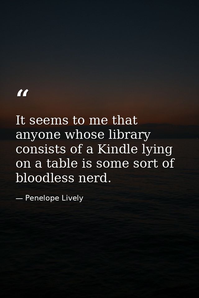 It seems to me that anyone whose library consists of a Kindle lying on a table is some sort of bloodless nerd. — Penelope Lively