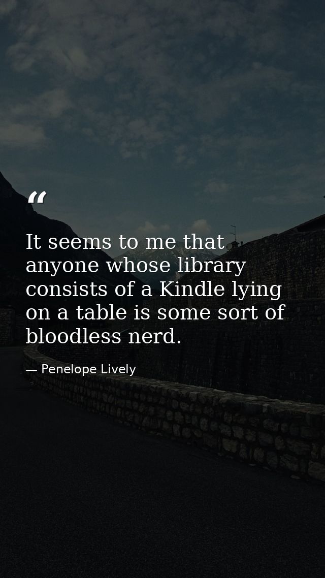 It seems to me that anyone whose library consists of a Kindle lying on a table is some sort of bloodless nerd. — Penelope Lively