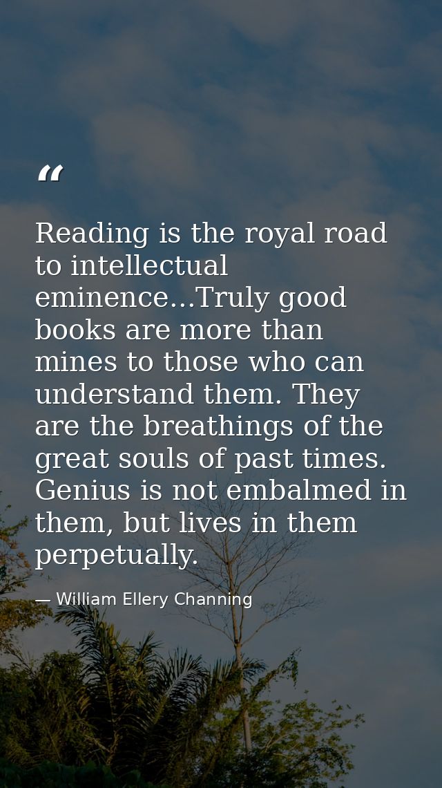 Reading is the royal road to intellectual eminence...Truly good books are more than mines to those who can understand th — William Ellery Channing