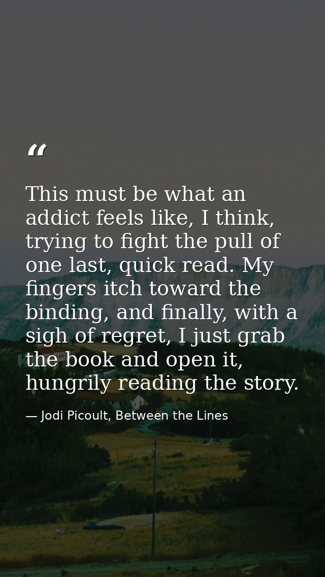 This must be what an addict feels like, I think, trying to fight the pull of one last, quick read. My fingers itch towar — Jodi Picoult, Between the Lines