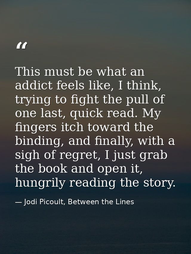 This must be what an addict feels like, I think, trying to fight the pull of one last, quick read. My fingers itch towar — Jodi Picoult, Between the Lines