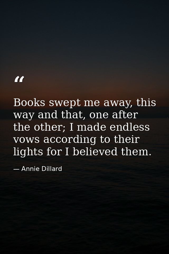Books swept me away, this way and that, one after the other; I made endless vows according to their lights for I believe — Annie Dillard
