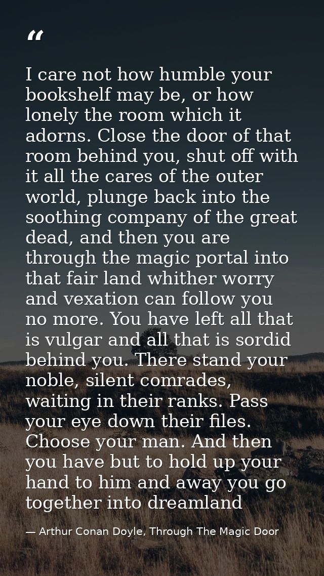 I care not how humble your bookshelf may be, or how lonely the room which it adorns. Close the door of that room behind  — Arthur Conan Doyle, Through The Magic Door