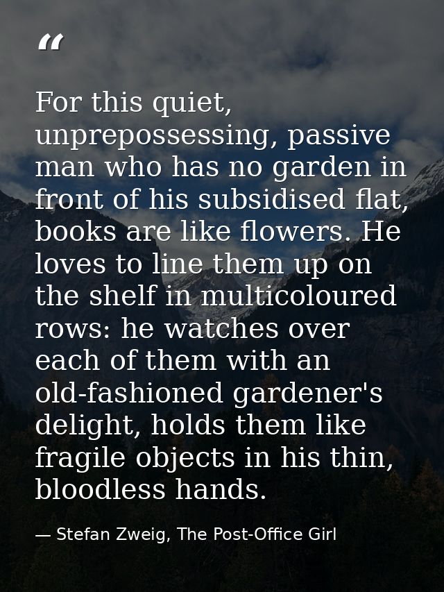 For this quiet, unprepossessing, passive man who has no garden in front of his subsidised flat, books are like flowers.  — Stefan Zweig, The Post-Office Girl