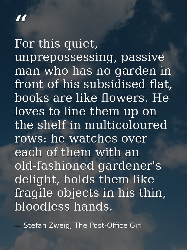 For this quiet, unprepossessing, passive man who has no garden in front of his subsidised flat, books are like flowers.  — Stefan Zweig, The Post-Office Girl