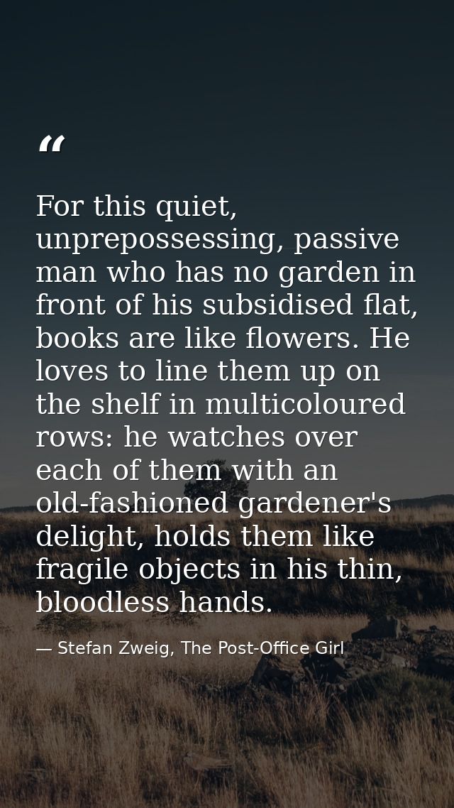 For this quiet, unprepossessing, passive man who has no garden in front of his subsidised flat, books are like flowers.  — Stefan Zweig, The Post-Office Girl