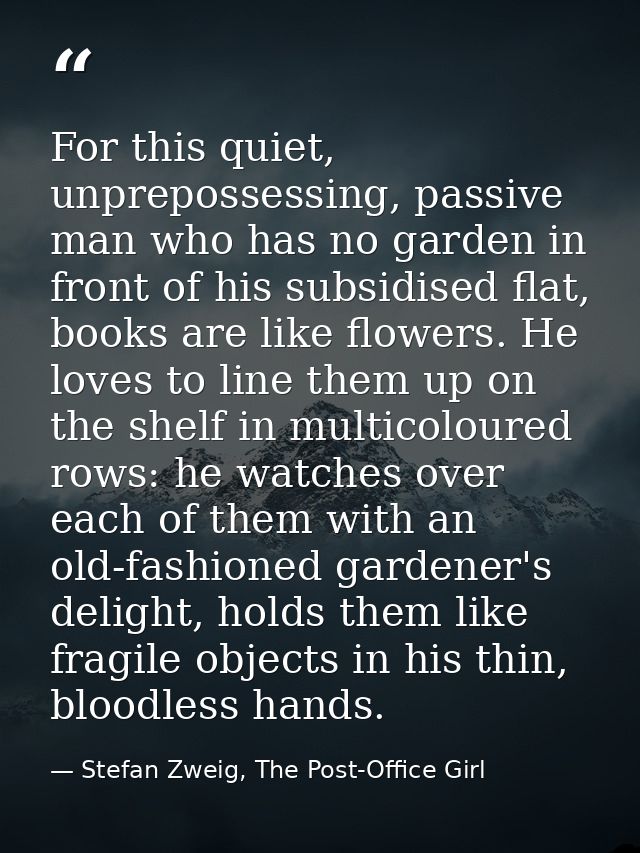 For this quiet, unprepossessing, passive man who has no garden in front of his subsidised flat, books are like flowers.  — Stefan Zweig, The Post-Office Girl
