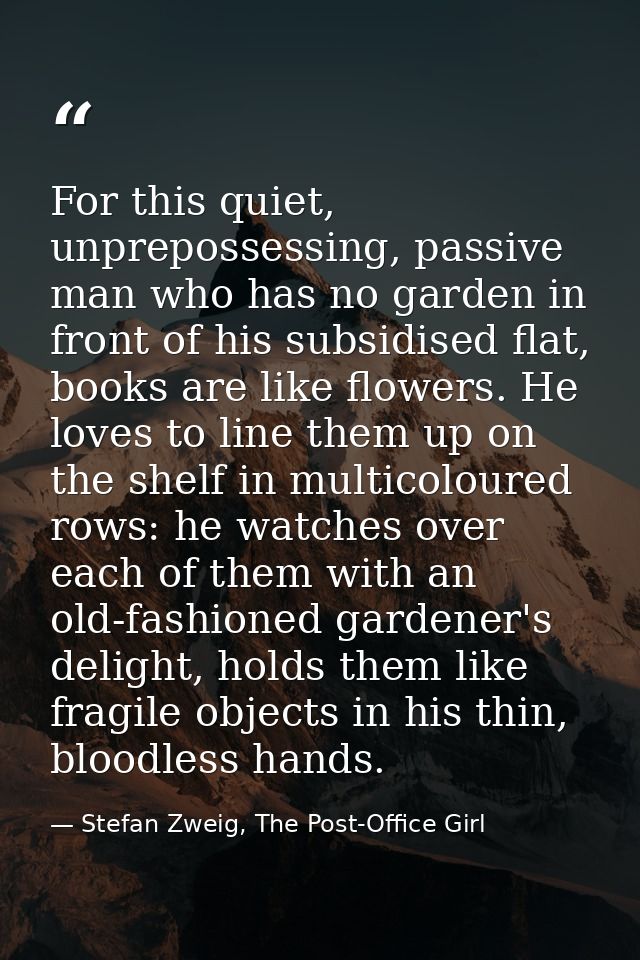 For this quiet, unprepossessing, passive man who has no garden in front of his subsidised flat, books are like flowers.  — Stefan Zweig, The Post-Office Girl
