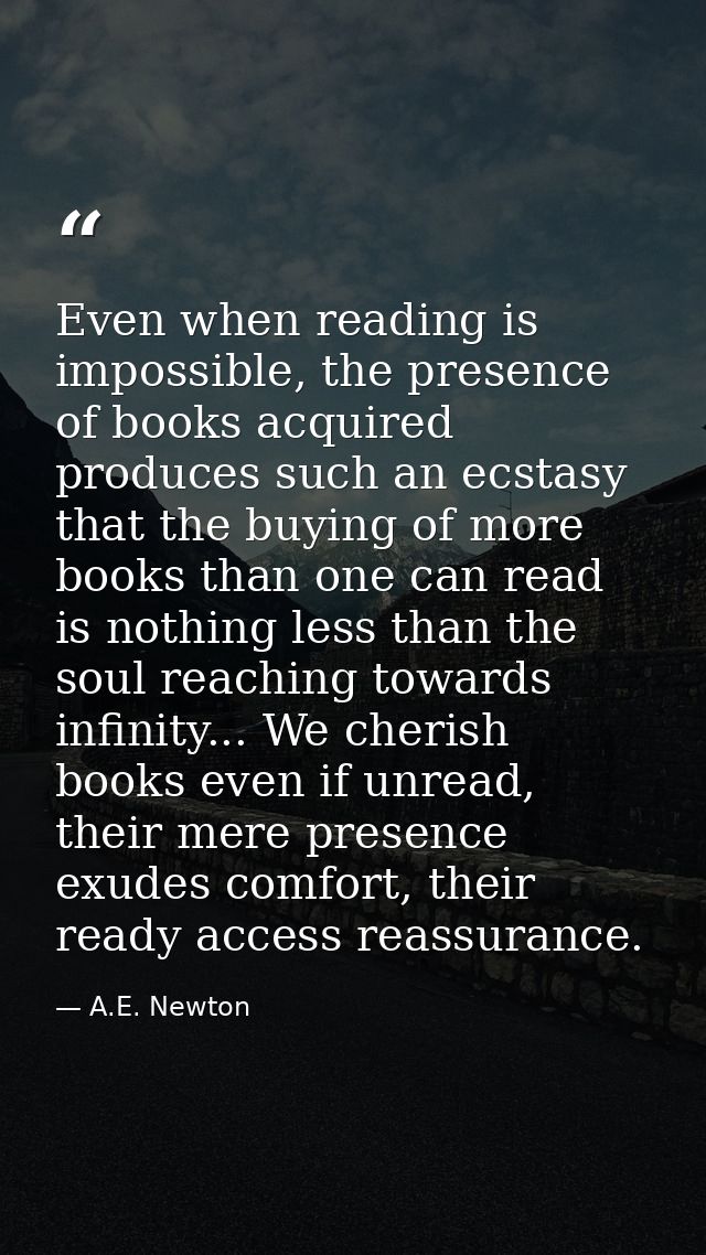 Even when reading is impossible, the presence of books acquired produces such an ecstasy that the buying of more books t — A.E. Newton
