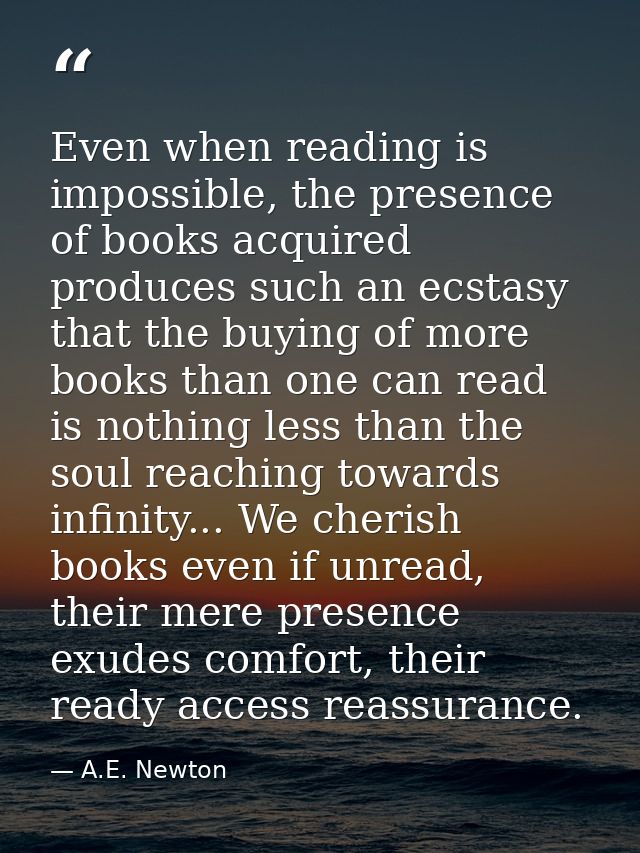 Even when reading is impossible, the presence of books acquired produces such an ecstasy that the buying of more books t — A.E. Newton