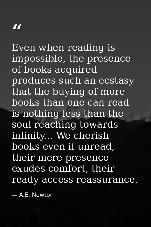 Even when reading is impossible, the presence of books acquired produces such an ecstasy that the buying of more books t — A.E. Newton