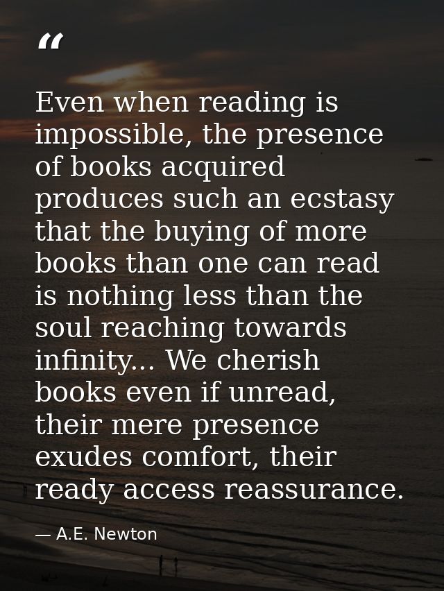 Even when reading is impossible, the presence of books acquired produces such an ecstasy that the buying of more books t — A.E. Newton