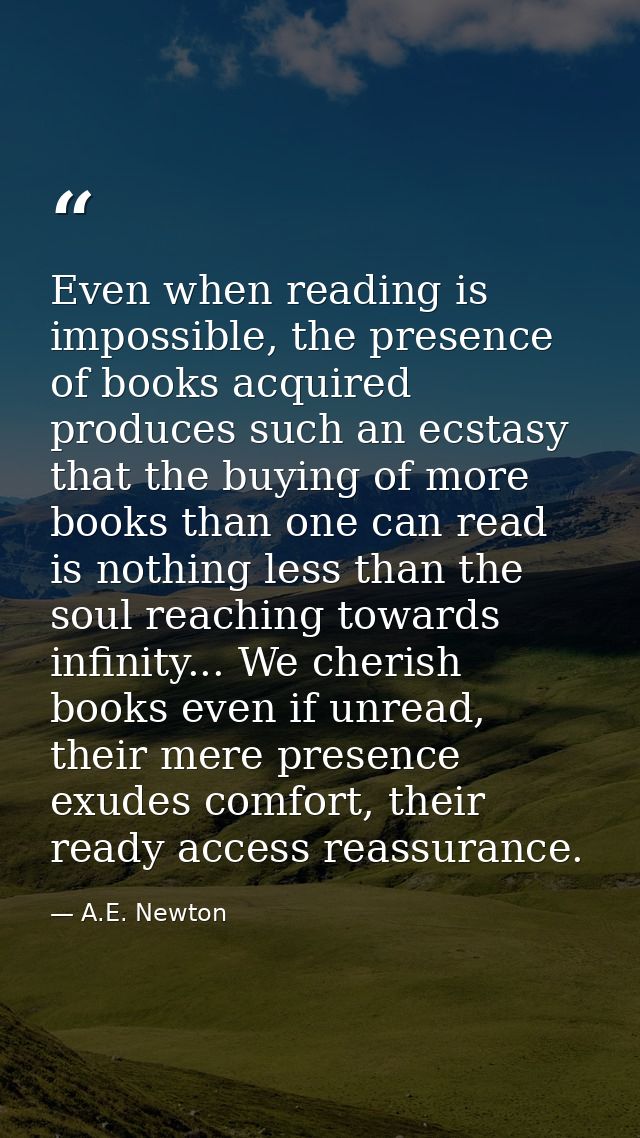 Even when reading is impossible, the presence of books acquired produces such an ecstasy that the buying of more books t — A.E. Newton