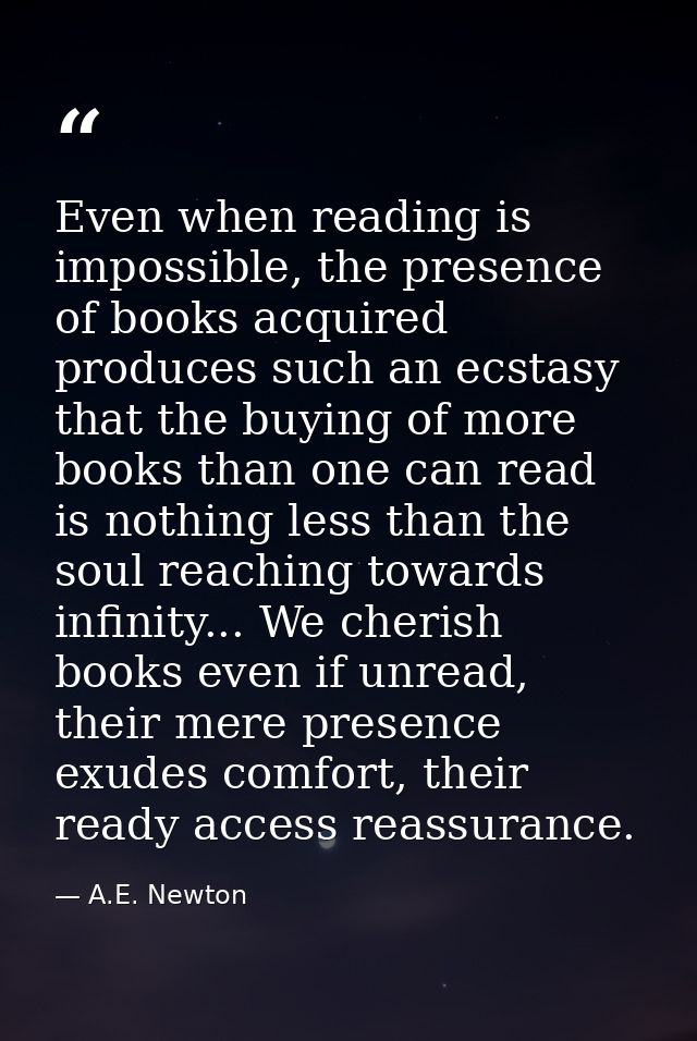 Even when reading is impossible, the presence of books acquired produces such an ecstasy that the buying of more books t — A.E. Newton