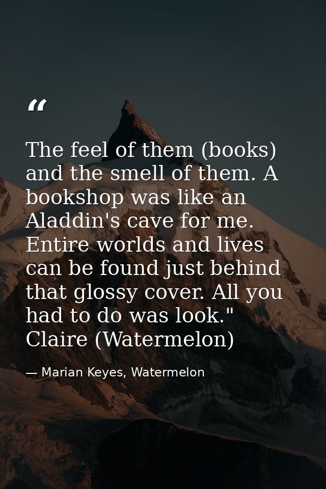 The feel of them (books) and the smell of them. A bookshop was like an Aladdin's cave for me. Entire worlds and lives ca — Marian Keyes, Watermelon
