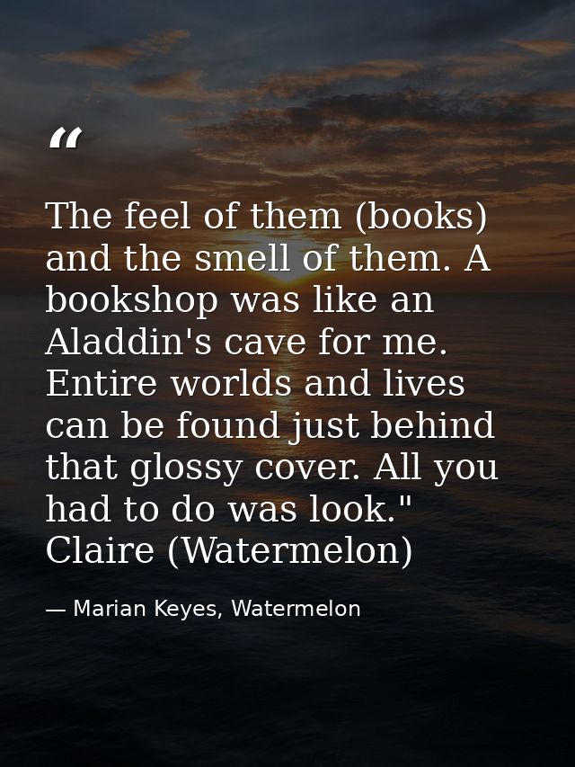 The feel of them (books) and the smell of them. A bookshop was like an Aladdin's cave for me. Entire worlds and lives ca — Marian Keyes, Watermelon
