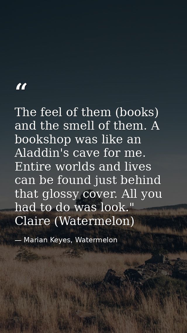 The feel of them (books) and the smell of them. A bookshop was like an Aladdin's cave for me. Entire worlds and lives ca — Marian Keyes, Watermelon