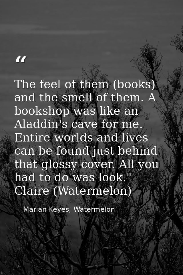 The feel of them (books) and the smell of them. A bookshop was like an Aladdin's cave for me. Entire worlds and lives ca — Marian Keyes, Watermelon