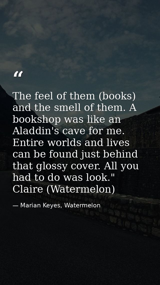 The feel of them (books) and the smell of them. A bookshop was like an Aladdin's cave for me. Entire worlds and lives ca — Marian Keyes, Watermelon