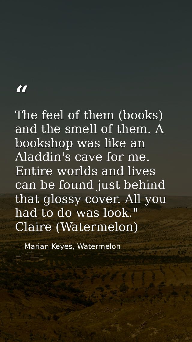 The feel of them (books) and the smell of them. A bookshop was like an Aladdin's cave for me. Entire worlds and lives ca — Marian Keyes, Watermelon
