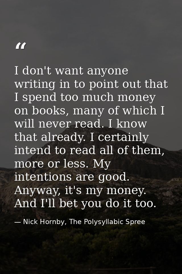I don't want anyone writing in to point out that I spend too much money on books, many of which I will never read. I kno — Nick Hornby, The Polysyllabic Spree