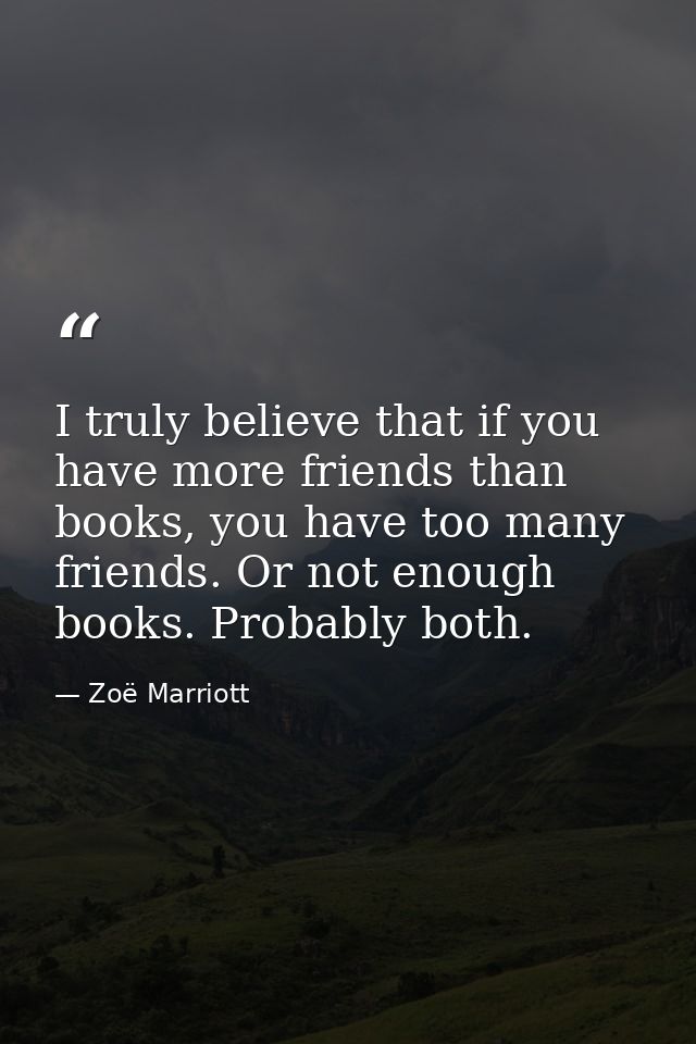 I truly believe that if you have more friends than books, you have too many friends. Or not enough books. Probably both. — Zoë Marriott