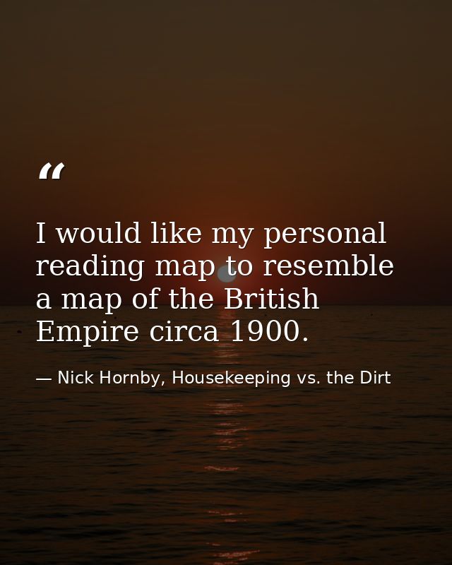 I would like my personal reading map to resemble a map of the British Empire circa 1900. — Nick Hornby, Housekeeping vs. the Dirt