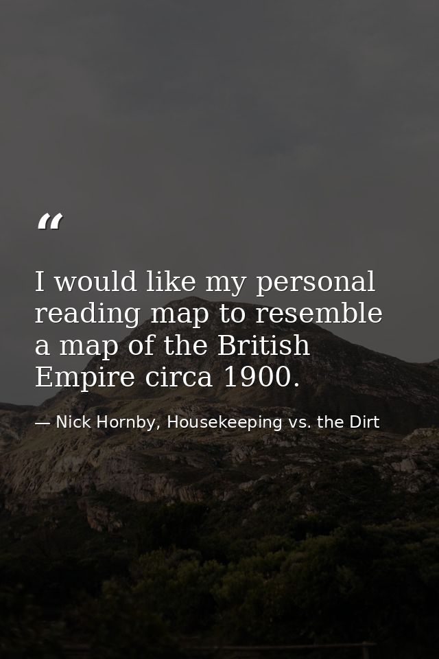 I would like my personal reading map to resemble a map of the British Empire circa 1900. — Nick Hornby, Housekeeping vs. the Dirt