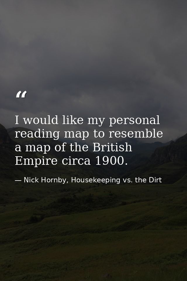 I would like my personal reading map to resemble a map of the British Empire circa 1900. — Nick Hornby, Housekeeping vs. the Dirt