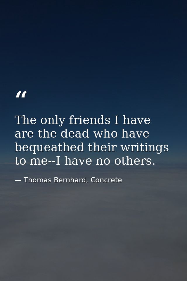 The only friends I have are the dead who have bequeathed their writings to me--I have no others. — Thomas Bernhard, Concrete
