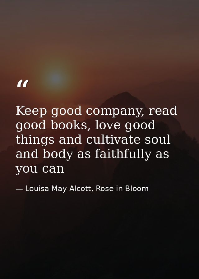Keep good company, read good books, love good things and cultivate soul and body as faithfully as you can — Louisa May Alcott, Rose in Bloom
