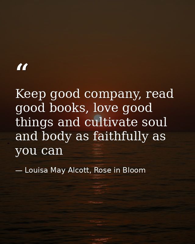 Keep good company, read good books, love good things and cultivate soul and body as faithfully as you can — Louisa May Alcott, Rose in Bloom