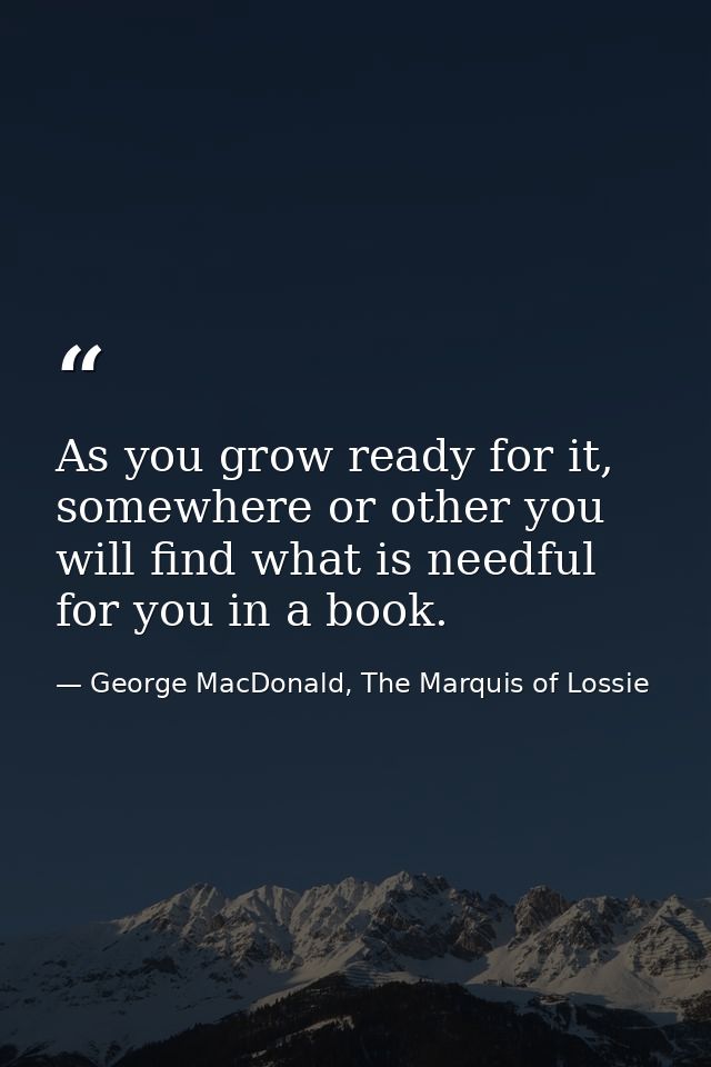 As you grow ready for it, somewhere or other you will find what is needful for you in a book. — George MacDonald, The Marquis of Lossie